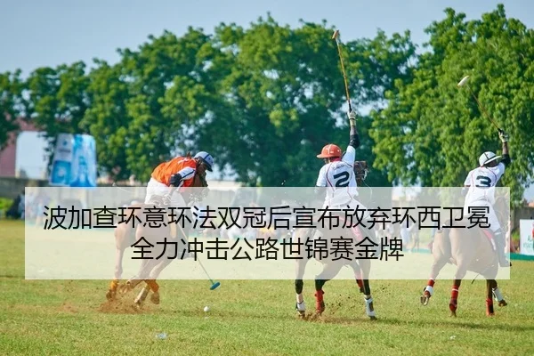 波加查环意环法双冠后宣布放弃环西卫冕 全力冲击公路世锦赛金牌