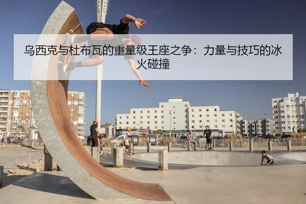 乌西克与杜布瓦的重量级王座之争：力量与技巧的冰火碰撞
